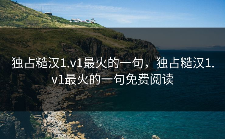 独占糙汉1.v1最火的一句，独占糙汉1.v1最火的一句免费阅读