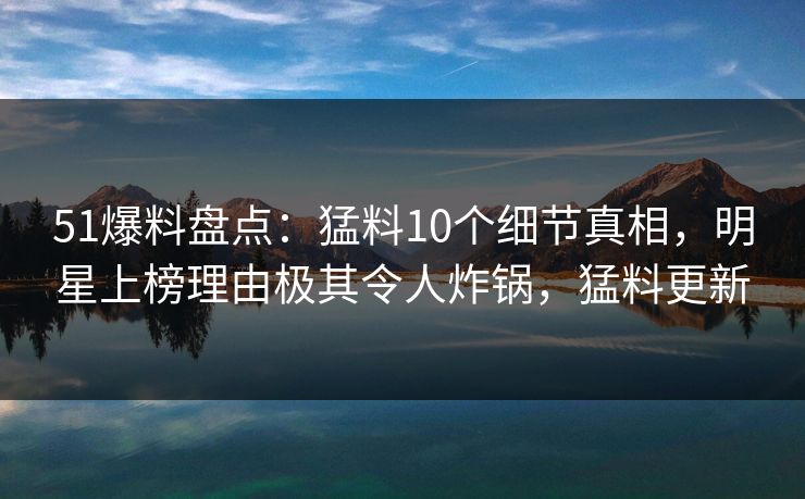 51爆料盘点：猛料10个细节真相，明星上榜理由极其令人炸锅，猛料更新