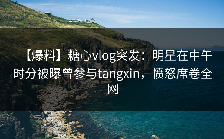 【爆料】糖心vlog突发：明星在中午时分被曝曾参与tangxin，愤怒席卷全网