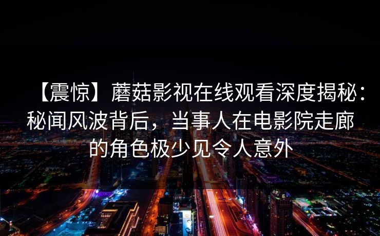 【震惊】蘑菇影视在线观看深度揭秘:秘闻风波背后,当事人在电影院走廊的角色极少见令人意外 【震惊】蘑菇影视在线观看深度揭秘:秘闻风波背后,当事人在电影院走廊的角色极少见令人意外
