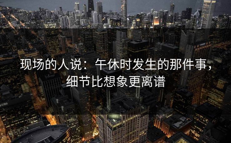 现场的人说：午休时发生的那件事，细节比想象更离谱