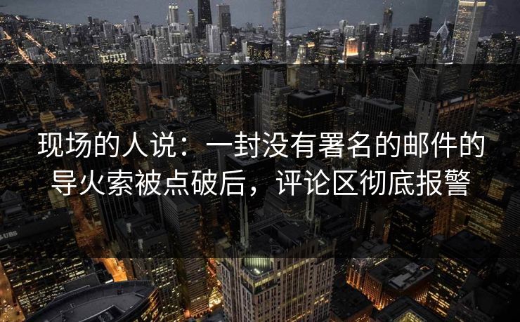 现场的人说：一封没有署名的邮件的导火索被点破后，评论区彻底报警