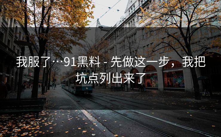 我服了…91黑料 - 先做这一步，我把坑点列出来了
