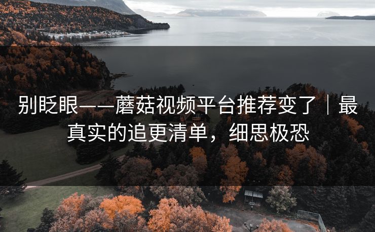 别眨眼——蘑菇视频平台推荐变了｜最真实的追更清单，细思极恐