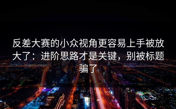 反差大赛的小众视角更容易上手被放大了：进阶思路才是关键，别被标题骗了