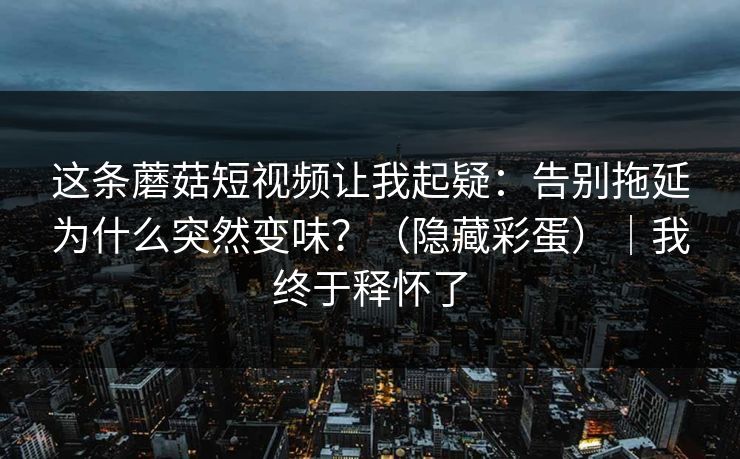 这条蘑菇短视频让我起疑：告别拖延为什么突然变味？（隐藏彩蛋）｜我终于释怀了