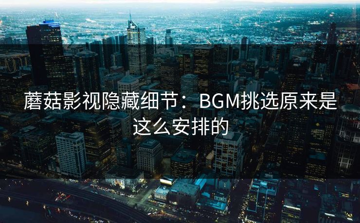 蘑菇影视隐藏细节：BGM挑选原来是这么安排的