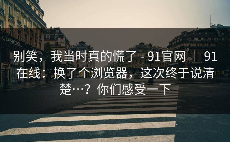 别笑，我当时真的慌了 - 91官网 ｜ 91在线：换了个浏览器，这次终于说清楚…？你们感受一下